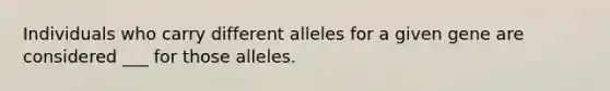 Individuals who carry different alleles for a given gene are considered ___ for those alleles.