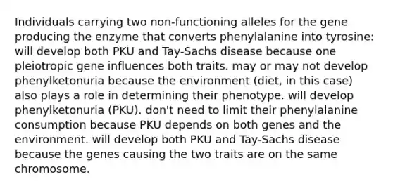 Individuals carrying two non-functioning alleles for the gene producing the enzyme that converts phenylalanine into tyrosine: will develop both PKU and Tay-Sachs disease because one pleiotropic gene influences both traits. may or may not develop phenylketonuria because the environment (diet, in this case) also plays a role in determining their phenotype. will develop phenylketonuria (PKU). don't need to limit their phenylalanine consumption because PKU depends on both genes and the environment. will develop both PKU and Tay-Sachs disease because the genes causing the two traits are on the same chromosome.