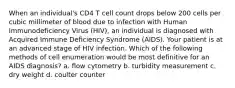 When an individual's CD4 T cell count drops below 200 cells per cubic millimeter of blood due to infection with Human Immunodeficiency Virus (HIV), an individual is diagnosed with Acquired Immune Deficiency Syndrome (AIDS). Your patient is at an advanced stage of HIV infection. Which of the following methods of cell enumeration would be most definitive for an AIDS diagnosis? a. flow cytometry b. turbidity measurement c. dry weight d. coulter counter