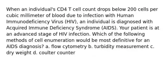 When an individual's CD4 T cell count drops below 200 cells per cubic millimeter of blood due to infection with Human Immunodeficiency Virus (HIV), an individual is diagnosed with Acquired Immune Deficiency Syndrome (AIDS). Your patient is at an advanced stage of HIV infection. Which of the following methods of cell enumeration would be most definitive for an AIDS diagnosis? a. flow cytometry b. turbidity measurement c. dry weight d. coulter counter