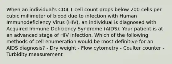 When an individual's CD4 T cell count drops below 200 cells per cubic millimeter of blood due to infection with Human Immunodeficiency Virus (HIV), an individual is diagnosed with Acquired Immune Deficiency Syndrome (AIDS). Your patient is at an advanced stage of HIV infection. Which of the following methods of cell enumeration would be most definitive for an AIDS diagnosis? - Dry weight - Flow cytometry - Coulter counter - Turbidity measurement