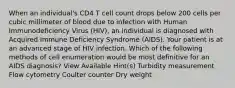 When an individual's CD4 T cell count drops below 200 cells per cubic millimeter of blood due to infection with Human Immunodeficiency Virus (HIV), an individual is diagnosed with Acquired Immune Deficiency Syndrome (AIDS). Your patient is at an advanced stage of HIV infection. Which of the following methods of cell enumeration would be most definitive for an AIDS diagnosis? View Available Hint(s) Turbidity measurement Flow cytometry Coulter counter Dry weight