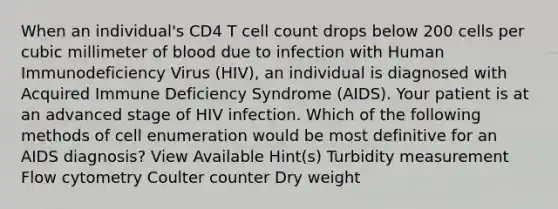 When an individual's CD4 T cell count drops below 200 cells per cubic millimeter of blood due to infection with Human Immunodeficiency Virus (HIV), an individual is diagnosed with Acquired Immune Deficiency Syndrome (AIDS). Your patient is at an advanced stage of HIV infection. Which of the following methods of cell enumeration would be most definitive for an AIDS diagnosis? View Available Hint(s) Turbidity measurement Flow cytometry Coulter counter Dry weight