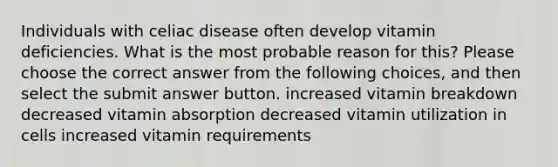 Individuals with celiac disease often develop vitamin deficiencies. What is the most probable reason for this? Please choose the correct answer from the following choices, and then select the submit answer button. increased vitamin breakdown decreased vitamin absorption decreased vitamin utilization in cells increased vitamin requirements