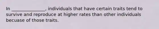 In _______________, individuals that have certain traits tend to survive and reproduce at higher rates than other individuals becuase of those traits.