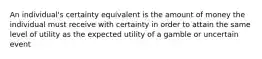 An individual's certainty equivalent is the amount of money the individual must receive with certainty in order to attain the same level of utility as the expected utility of a gamble or uncertain event