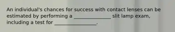 An individual's chances for success with contact lenses can be estimated by performing a _______________ slit lamp exam, including a test for _________________.