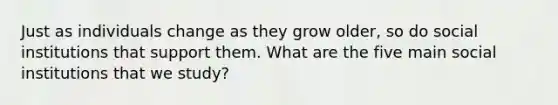 Just as individuals change as they grow older, so do social institutions that support them. What are the five main social institutions that we study?