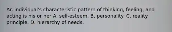 An individual's characteristic pattern of thinking, feeling, and acting is his or her A. self-esteem. B. personality. C. reality principle. D. hierarchy of needs.