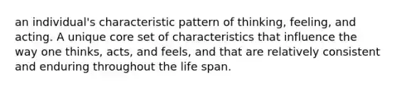 an individual's characteristic pattern of thinking, feeling, and acting. A unique core set of characteristics that influence the way one thinks, acts, and feels, and that are relatively consistent and enduring throughout the life span.