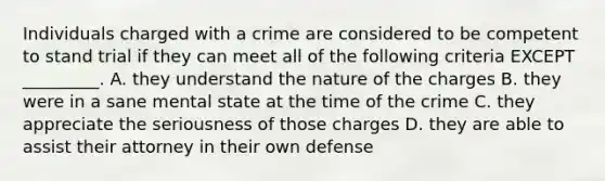 Individuals charged with a crime are considered to be competent to stand trial if they can meet all of the following criteria EXCEPT _________. A. they understand the nature of the charges B. they were in a sane mental state at the time of the crime C. they appreciate the seriousness of those charges D. they are able to assist their attorney in their own defense