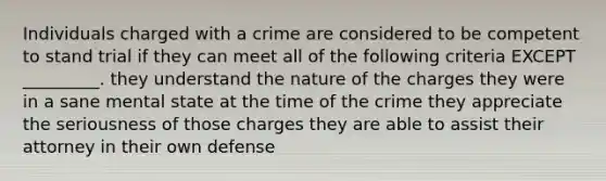 Individuals charged with a crime are considered to be competent to stand trial if they can meet all of the following criteria EXCEPT _________. they understand the nature of the charges they were in a sane mental state at the time of the crime they appreciate the seriousness of those charges they are able to assist their attorney in their own defense