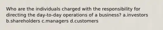 Who are the individuals charged with the responsibility for directing the day-to-day operations of a business? a.investors b.shareholders c.managers d.customers