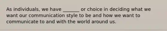 As individuals, we have _______ or choice in deciding what we want our communication style to be and how we want to communicate to and with the world around us.