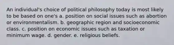 An individual's choice of political philosophy today is most likely to be based on one's a. position on social issues such as abortion or environmentalism. b. geographic region and socioeconomic class. c. position on economic issues such as taxation or minimum wage. d. gender. e. religious beliefs.