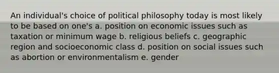 An individual's choice of political philosophy today is most likely to be based on one's a. position on economic issues such as taxation or minimum wage b. religious beliefs c. geographic region and socioeconomic class d. position on social issues such as abortion or environmentalism e. gender