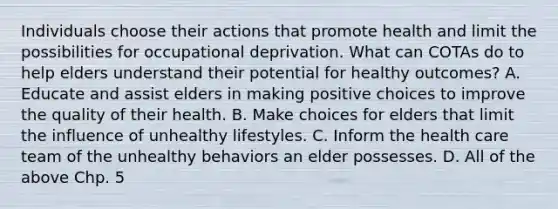 Individuals choose their actions that promote health and limit the possibilities for occupational deprivation. What can COTAs do to help elders understand their potential for healthy outcomes? A. Educate and assist elders in making positive choices to improve the quality of their health. B. Make choices for elders that limit the influence of unhealthy lifestyles. C. Inform the health care team of the unhealthy behaviors an elder possesses. D. All of the above Chp. 5