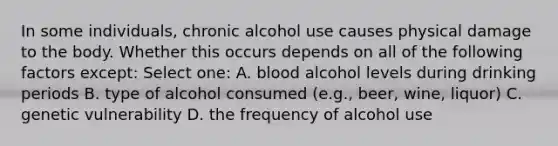 In some individuals, chronic alcohol use causes physical damage to the body. Whether this occurs depends on all of the following factors except: Select one: A. blood alcohol levels during drinking periods B. type of alcohol consumed (e.g., beer, wine, liquor) C. genetic vulnerability D. the frequency of alcohol use