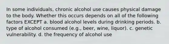 In some individuals, chronic alcohol use causes physical damage to the body. Whether this occurs depends on all of the following factors EXCEPT a. blood alcohol levels during drinking periods. b. type of alcohol consumed (e.g., beer, wine, liquor). c. genetic vulnerability. d. the frequency of alcohol use