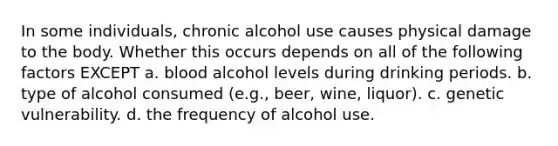 In some individuals, chronic alcohol use causes physical damage to the body. Whether this occurs depends on all of the following factors EXCEPT​ a. blood alcohol levels during drinking periods. b. type of alcohol consumed (e.g., beer, wine, liquor). c. genetic vulnerability. d. the frequency of alcohol use.