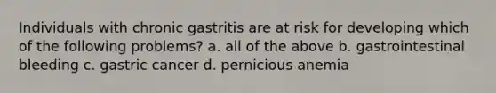 Individuals with chronic gastritis are at risk for developing which of the following problems? a. all of the above b. gastrointestinal bleeding c. gastric cancer d. pernicious anemia