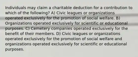 Individuals may claim a charitable deduction for a contribution to which of the following? A) Civic leagues or organizations operated exclusively for the promotion of social welfare. B) Organizations operated exclusively for scientific or educational purposes. C) Cemetery companies operated exclusively for the benefit of their members. D) Civic leagues or organizations operated exclusively for the promotion of social welfare and organizations operated exclusively for scientific or educational purposes.