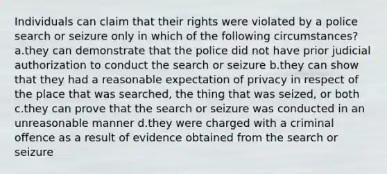 Individuals can claim that their rights were violated by a police search or seizure only in which of the following circumstances? a.they can demonstrate that the police did not have prior judicial authorization to conduct the search or seizure b.they can show that they had a reasonable expectation of privacy in respect of the place that was searched, the thing that was seized, or both c.they can prove that the search or seizure was conducted in an unreasonable manner d.they were charged with a criminal offence as a result of evidence obtained from the search or seizure