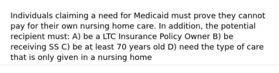 Individuals claiming a need for Medicaid must prove they cannot pay for their own nursing home care. In addition, the potential recipient must: A) be a LTC Insurance Policy Owner B) be receiving SS C) be at least 70 years old D) need the type of care that is only given in a nursing home