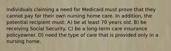 Individuals claiming a need for Medicaid must prove that they cannot pay for their own nursing home care. In addition, the potential recipient must: A) be at least 70 years old. B) be receiving Social Security. C) be a long-term care insurance policyowner. D) need the type of care that is provided only in a nursing home.