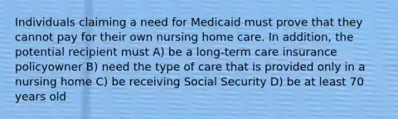 Individuals claiming a need for Medicaid must prove that they cannot pay for their own nursing home care. In addition, the potential recipient must A) be a long-term care insurance policyowner B) need the type of care that is provided only in a nursing home C) be receiving Social Security D) be at least 70 years old