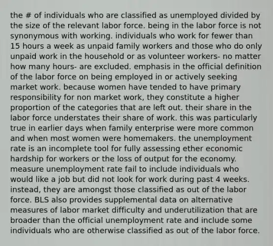 the # of individuals who are classified as unemployed divided by the size of the relevant labor force. being in the labor force is not synonymous with working. individuals who work for fewer than 15 hours a week as unpaid family workers and those who do only unpaid work in the household or as volunteer workers- no matter how many hours- are excluded. emphasis in the official definition of the labor force on being employed in or actively seeking market work. because women have tended to have primary responsibility for non market work, they constitute a higher proportion of the categories that are left out. their share in the labor force understates their share of work. this was particularly true in earlier days when family enterprise were more common and when most women were homemakers. the unemployment rate is an incomplete tool for fully assessing ether economic hardship for workers or the loss of output for the economy. measure unemployment rate fail to include individuals who would like a job but did not look for work during past 4 weeks. instead, they are amongst those classified as out of the labor force. BLS also provides supplemental data on alternative measures of labor market difficulty and underutilization that are broader than the official unemployment rate and include some individuals who are otherwise classified as out of the labor force.