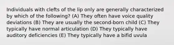 Individuals with clefts of the lip only are generally characterized by which of the following? (A) They often have voice quality deviations (B) They are usually the second-born child (C) They typically have normal articulation (D) They typically have auditory deficiencies (E) They typically have a bifid uvula