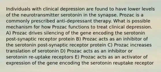 Individuals with clinical depression are found to have lower levels of the neurotransmitter serotonin in the synapse. Prozac is a commonly prescribed anti-depressant therapy. What is possible mechanism for how Prozac functions to treat clinical depression. A) Prozac drives silencing of the gene encoding the serotonin post-synaptic receptor protein B) Prozac acts as an inhibitor of the serotonin post-synaptic receptor protein C) Prozac increases translation of serotonin D) Prozac acts as an inhibitor or serotonin re-uptake receptors E) Prozac acts as an activator of expression of the gene encoding the serotonin reuptake receptor