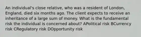 An individual's close relative, who was a resident of London, England, died six months ago. The client expects to receive an inheritance of a large sum of money. What is the fundamental risk the individual is concerned about? APolitical risk BCurrency risk CRegulatory risk DOpportunity risk