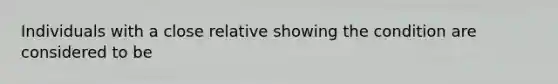 Individuals with a close relative showing the condition are considered to be