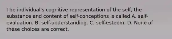 The individual's cognitive representation of the self, the substance and content of self-conceptions is called A. self-evaluation. B. self-understanding. C. self-esteem. D. None of these choices are correct.