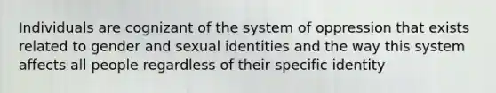 Individuals are cognizant of the system of oppression that exists related to gender and sexual identities and the way this system affects all people regardless of their specific identity