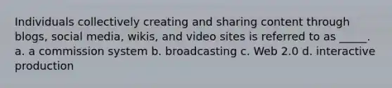 Individuals collectively creating and sharing content through blogs, social media, wikis, and video sites is referred to as _____. a. a commission system b. broadcasting c. Web 2.0 d. interactive production