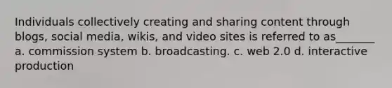 Individuals collectively creating and sharing content through blogs, social media, wikis, and video sites is referred to as_______ a. commission system b. broadcasting. c. web 2.0 d. interactive production