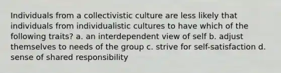 Individuals from a collectivistic culture are less likely that individuals from individualistic cultures to have which of the following traits? a. an interdependent view of self b. adjust themselves to needs of the group c. strive for self-satisfaction d. sense of shared responsibility