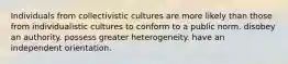 Individuals from collectivistic cultures are more likely than those from individualistic cultures to conform to a public norm. disobey an authority. possess greater heterogeneity. have an independent orientation.