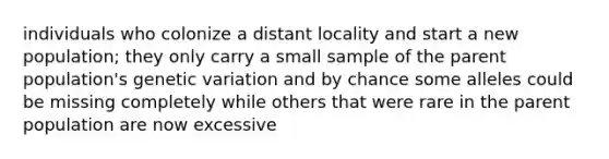 individuals who colonize a distant locality and start a new population; they only carry a small sample of the parent population's genetic variation and by chance some alleles could be missing completely while others that were rare in the parent population are now excessive