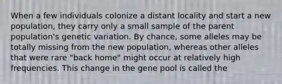 When a few individuals colonize a distant locality and start a new population, they carry only a small sample of the parent population's genetic variation. By chance, some alleles may be totally missing from the new population, whereas other alleles that were rare "back home" might occur at relatively high frequencies. This change in the gene pool is called the