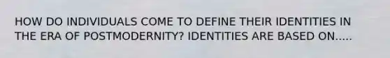 HOW DO INDIVIDUALS COME TO DEFINE THEIR IDENTITIES IN THE ERA OF POSTMODERNITY? IDENTITIES ARE BASED ON.....