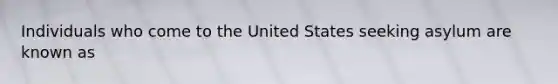 Individuals who come to the United States seeking asylum are known as