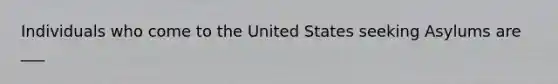 Individuals who come to the United States seeking Asylums are ___