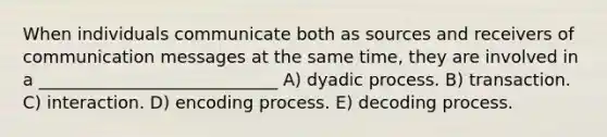 When individuals communicate both as sources and receivers of communication messages at the same time, they are involved in a ____________________________ A) dyadic process. B) transaction. C) interaction. D) encoding process. E) decoding process.