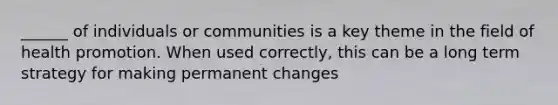 ______ of individuals or communities is a key theme in the field of health promotion. When used correctly, this can be a long term strategy for making permanent changes