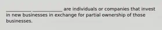 ___________ _____________ are individuals or companies that invest in new businesses in exchange for partial ownership of those businesses.