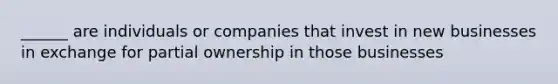 ______ are individuals or companies that invest in new businesses in exchange for partial ownership in those businesses